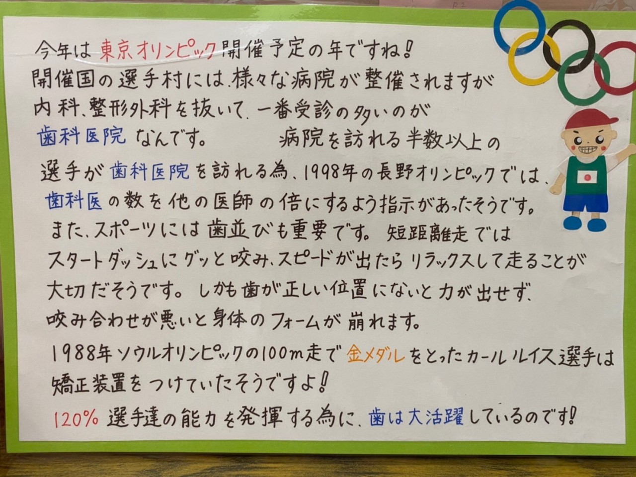 今年は東京オリンピック開催予定の年ですね！ 開催国の選手村には、様々な病院が整備されますが内科、整形外科を抜いて、一番受信の多いのが歯科医院なんです。 病院を訪れる半数以上の選手が歯科医院を訪れる為、1998年の長野オリンピックでは、歯科医の数を他の医師の倍にするよう指示があったようです。 また、スポーツには歯並びも重要です。短距離走ではスタートダッシュにグッと咬み、スピードが出たらリラックスして走ることが大切だそうです。しかも歯が正しい位置にないと力が出せず、咬み合わせが悪いと身体のフォームが崩れます。 1988年ソウルオリンピックの100m走で金メダルをとったカール・ルイス選手は矯正装置をつけていたそうですよ！ 120%選手達の能力を発揮する為に、歯は大活躍しているのです！